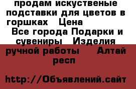 продам искуственые подставки для цветов в горшках › Цена ­ 500-2000 - Все города Подарки и сувениры » Изделия ручной работы   . Алтай респ.